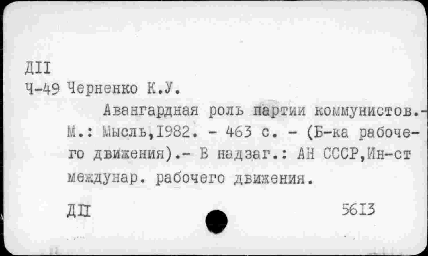 ﻿ди
4-49 Черненко К.У.
Авангардная роль партии коммунистов. М.: Мысль,1982. - 463 с. - (Б-ка рабочего движения).- Б надзаг.: АН СССР,Ин-ст междунар. рабочего движения.
ДП
5613